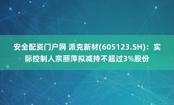安全配资门户网 派克新材(605123.SH)：实际控制人宗丽萍拟减持不超过3%股份