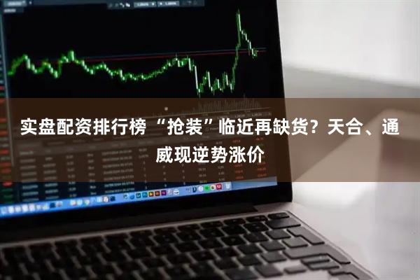 实盘配资排行榜 “抢装”临近再缺货？天合、通威现逆势涨价