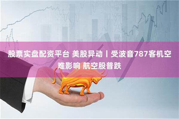 股票实盘配资平台 美股异动丨受波音787客机空难影响 航空股普跌